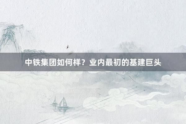 中铁集团如何样？业内最初的基建巨头