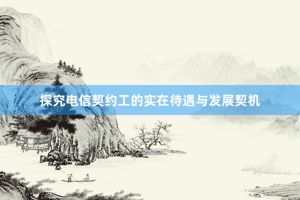 探究电信契约工的实在待遇与发展契机